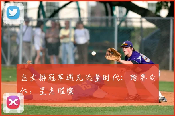 当女排冠军遇见流量时代：跨界合作，星光璀璨
