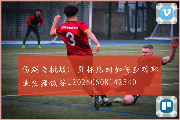 伤病与挑战:贝林厄姆如何应对职业生涯低谷_20260608142540