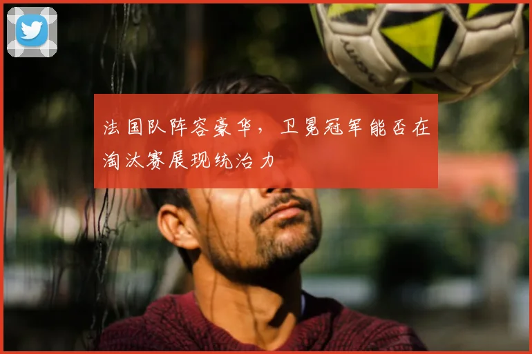 法国队阵容豪华，卫冕冠军能否在淘汰赛展现统治力