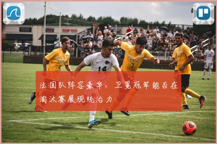 法国队阵容豪华，卫冕冠军能否在淘汰赛展现统治力
